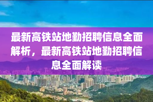 最新高鐵站地勤招聘信息全面解析，最新高鐵站地勤招聘信息全面解讀