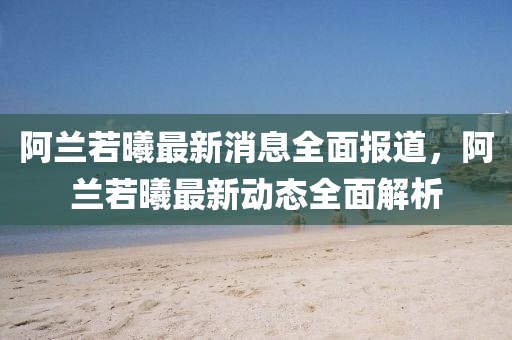 阿蘭若曦最新消息全面報(bào)道，阿蘭若曦最新動(dòng)態(tài)全面解析