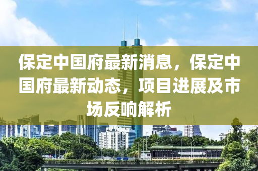 保定中國(guó)府最新消息，保定中國(guó)府最新動(dòng)態(tài)，項(xiàng)目進(jìn)展及市場(chǎng)反響解析