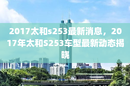 2017太和s253最新消息，2017年太和S253車(chē)型最新動(dòng)態(tài)揭曉