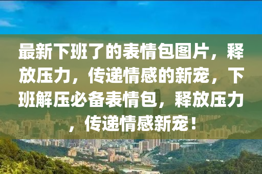 最新下班了的表情包圖片，釋放壓力，傳遞情感的新寵，下班解壓必備表情包，釋放壓力，傳遞情感新寵！