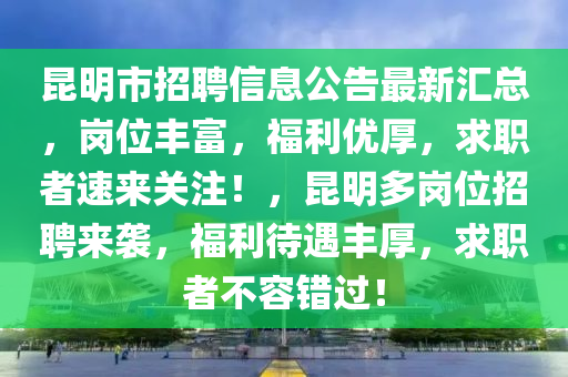 昆明市招聘信息公告最新匯總，崗位豐富，福利優(yōu)厚，求職者速來關(guān)注！，昆明多崗位招聘來襲，福利待遇豐厚，求職者不容錯過！