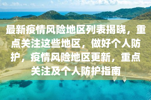 最新疫情風(fēng)險地區(qū)列表揭曉，重點關(guān)注這些地區(qū)，做好個人防護，疫情風(fēng)險地區(qū)更新，重點關(guān)注及個人防護指南