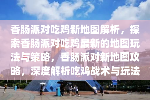 香腸派對吃雞新地圖解析，探索香腸派對吃雞最新的地圖玩法與策略，香腸派對新地圖攻略，深度解析吃雞戰(zhàn)術(shù)與玩法