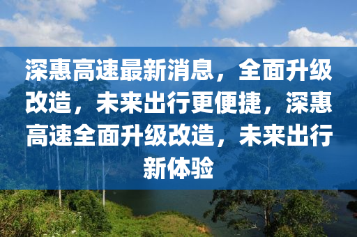 深惠高速最新消息，全面升級改造，未來出行更便捷，深惠高速全面升級改造，未來出行新體驗