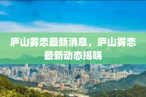 廬山霧戀最新消息，廬山霧戀最新動(dòng)態(tài)揭曉