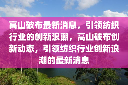 高山破布最新消息，引領(lǐng)紡織行業(yè)的創(chuàng)新浪潮，高山破布創(chuàng)新動態(tài)，引領(lǐng)紡織行業(yè)創(chuàng)新浪潮的最新消息