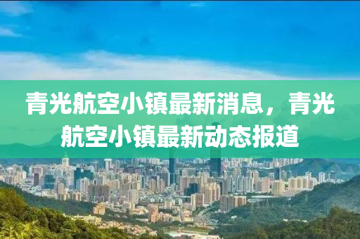 青光航空小鎮(zhèn)最新消息，青光航空小鎮(zhèn)最新動態(tài)報道