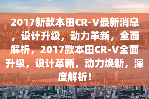 2017新款本田CR-V最新消息，設(shè)計升級，動力革新，全面解析，2017款本田CR-V全面升級，設(shè)計革新，動力煥新，深度解析！