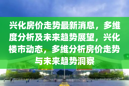 興化房?jī)r(jià)走勢(shì)最新消息，多維度分析及未來趨勢(shì)展望，興化樓市動(dòng)態(tài)，多維分析房?jī)r(jià)走勢(shì)與未來趨勢(shì)洞察