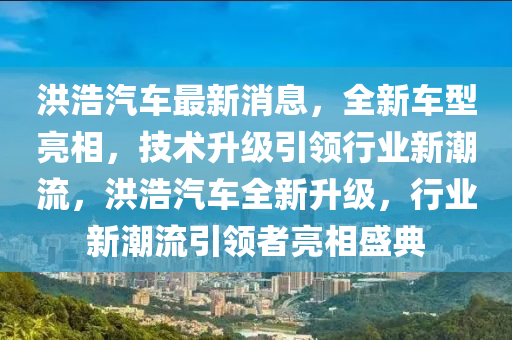洪浩汽車最新消息，全新車型亮相，技術(shù)升級引領(lǐng)行業(yè)新潮流，洪浩汽車全新升級，行業(yè)新潮流引領(lǐng)者亮相盛典