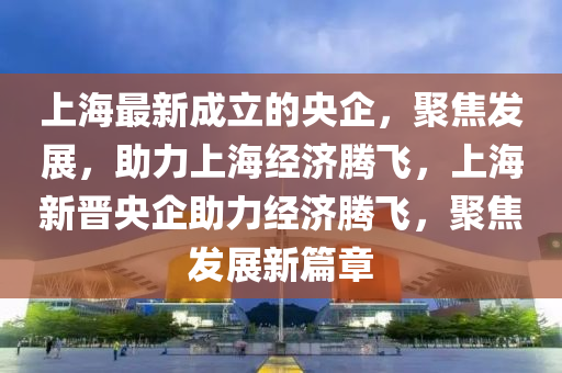 上海最新成立的央企，聚焦發(fā)展，助力上海經(jīng)濟(jì)騰飛，上海新晉央企助力經(jīng)濟(jì)騰飛，聚焦發(fā)展新篇章