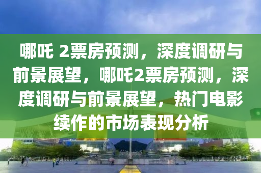 哪吒 2票房預測，深度調(diào)研與前景展望，哪吒2票房預測，深度調(diào)研與前景展望，熱門電影續(xù)作的市場表現(xiàn)分析液壓動力機械,元件制造