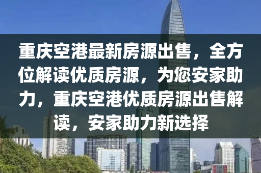 重慶空港最新房源出售，全方位解讀優(yōu)質(zhì)房源，為您安家助力，重慶空港優(yōu)質(zhì)房源出售解讀，安家助力新選擇