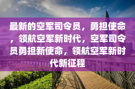 最新的空軍司令員，勇?lián)姑?，領(lǐng)航空軍新時(shí)代，空軍司令員勇?lián)率姑?，領(lǐng)航空軍新時(shí)代新征程