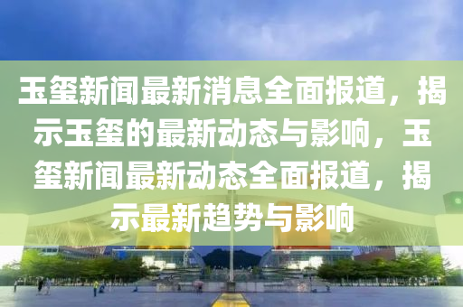 玉璽新聞最新消息全面報道，揭示玉璽的最新動態(tài)與影響，玉璽新聞最新動態(tài)全面報道，揭示最新趨勢與影響