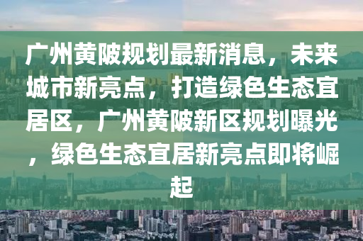 廣州黃陂規(guī)劃最新消息，未來城市新亮點，打造綠色生態(tài)宜居區(qū)，廣州黃陂新區(qū)規(guī)劃曝光，綠色生態(tài)宜居新亮點即將崛起