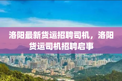 洛陽(yáng)最新貨運(yùn)招聘司機(jī)，洛陽(yáng)貨運(yùn)司機(jī)招聘啟事