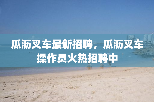 瓜瀝叉車最新招聘，瓜瀝叉車操作員火熱招聘中