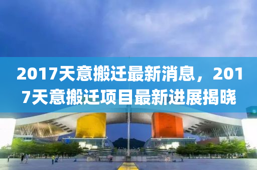 2017天意搬遷最新消息，2017天意搬遷項(xiàng)目最新進(jìn)展揭曉