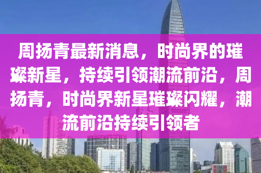 周揚(yáng)青最新消息，時(shí)尚界的璀璨新星，持續(xù)引領(lǐng)潮流前沿，周揚(yáng)青，時(shí)尚界新星璀璨閃耀，潮流前沿持續(xù)引領(lǐng)者