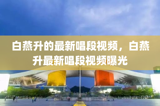 白燕升的最新唱段視頻，白燕升最新唱段視頻曝光