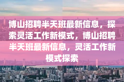 博山招聘半天班最新信息，探索靈活工作新模式，博山招聘半天班最新信息，靈活工作新模式探索