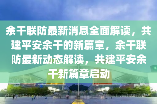 余干聯(lián)防最新消息全面解讀，共建平安余干的新篇章，余干聯(lián)防最新動態(tài)解讀，共建平安余干新篇章啟動