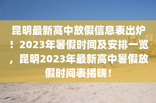 昆明最新高中放假信息表出爐！2023年暑假時(shí)間及安排一覽，昆明2023年最新高中暑假放假時(shí)間表揭曉！