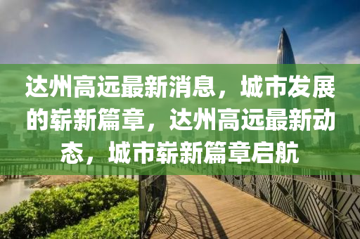 達(dá)州高遠(yuǎn)最新消息，城市發(fā)展的嶄新篇章，達(dá)州高遠(yuǎn)最新動態(tài)，城市嶄新篇章啟航