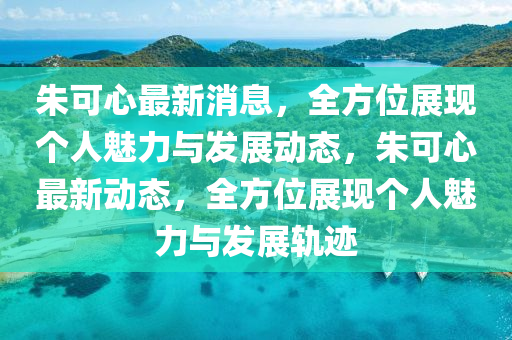 朱可心最新消息，全方位展現(xiàn)個人魅力與發(fā)展動態(tài)，朱可心最新動態(tài)，全方位展現(xiàn)個人魅力與發(fā)展軌跡