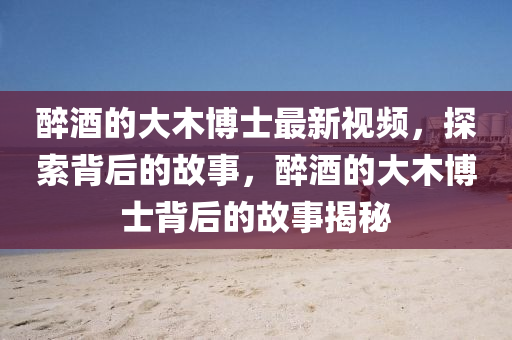 醉酒的大木博士最新視頻，探索背后的故事，醉酒的大木博士背后的故事揭秘