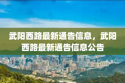 武陽(yáng)西路最新通告信息，武陽(yáng)西路最新通告信息公告