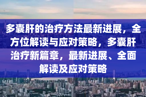 多囊肝的治療方法最新進展，全方位解讀與應對策略，多囊肝治療新篇章，最新進展、全面解讀及應對策略
