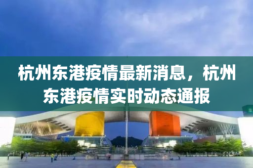 杭州東港疫情最新消息，杭州東港疫情實(shí)時(shí)動(dòng)態(tài)通報(bào)