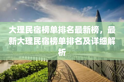 大理民宿榜單排名最新榜，最新大理民宿榜液壓動力機械,元件制造單排名及詳細解析