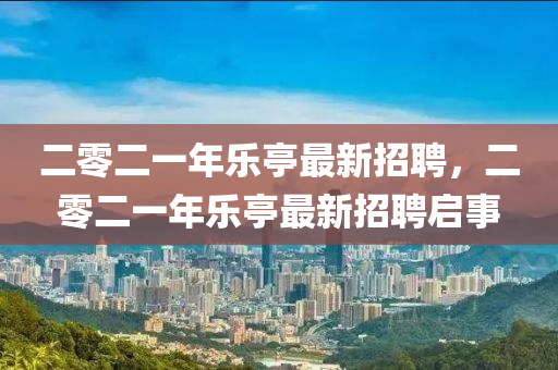二零二一年樂亭最新招聘，二零二一年樂亭最新招聘啟事