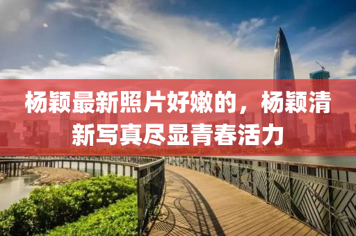 楊穎最新照片好嫩的，楊穎清新寫真盡顯青春活力