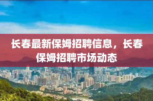 長春最新保姆招聘信息，長春保姆招聘市場動(dòng)態(tài)