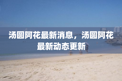 湯圓阿花最新消息，湯圓阿花最新動(dòng)態(tài)更新