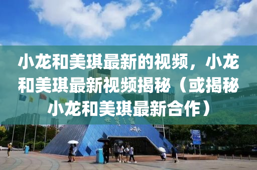 小龍和美琪最新的視頻，小龍和美琪最新視頻揭秘（或揭秘小龍和美琪最新合作）