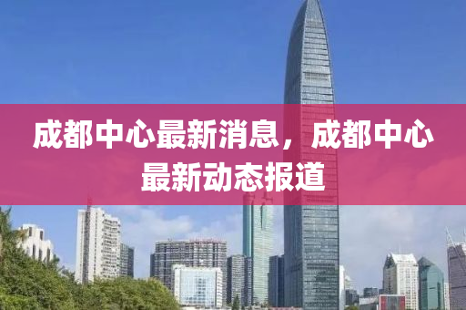成都中心最新消息，成都中心最新動態(tài)報道