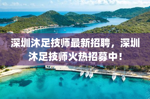 深圳沐足技師最新招聘，深圳沐足技師火熱招募中！