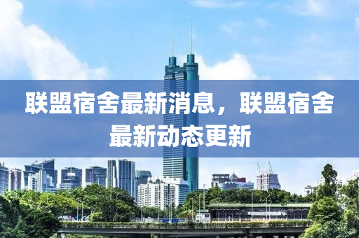 聯(lián)盟宿舍最新消息，聯(lián)盟宿舍最新動態(tài)更新