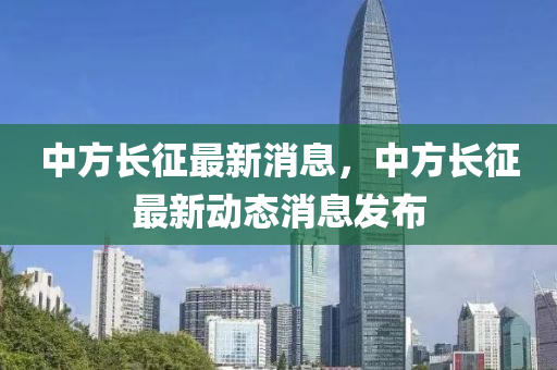 中方長征最新消息，中方長征最新動態(tài)消息發(fā)布