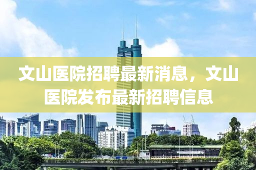 文山醫(yī)院招聘最新消息，文山醫(yī)院發(fā)布最新招聘信息