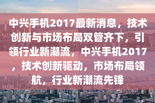 中興手機2017最新消息，技術(shù)創(chuàng)新與市場布局雙管齊下，引領(lǐng)行業(yè)新潮流，中興手機2017，技術(shù)創(chuàng)新驅(qū)動，市場布局領(lǐng)航，行業(yè)新潮流先鋒