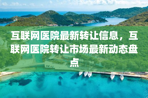 互聯(lián)網(wǎng)醫(yī)院最新轉(zhuǎn)讓信息，互聯(lián)網(wǎng)醫(yī)院轉(zhuǎn)讓市場最新動態(tài)盤點