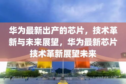 華為最新出產(chǎn)的芯片，技術(shù)革新與未來(lái)展望，華為最新芯片技術(shù)革新展望未來(lái)