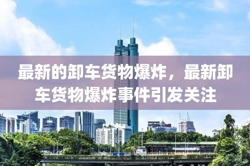 最新的卸車貨物爆炸，最新卸車貨物爆炸事件引發(fā)關(guān)注
